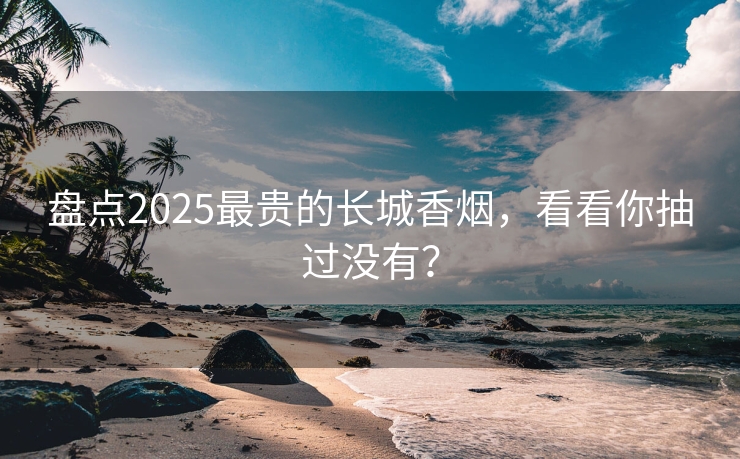 盘点2025最贵的长城香烟，看看你抽过没有？