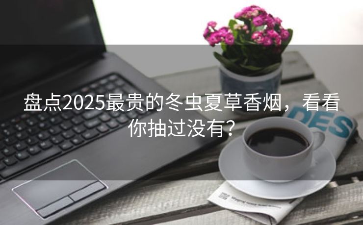 盘点2025最贵的冬虫夏草香烟，看看你抽过没有？