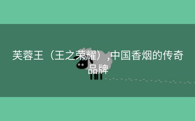 芙蓉王(王之荣耀),中国香烟的传奇品牌 芙蓉王(王之荣耀),中国香烟的传奇品牌